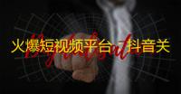 火爆短视频平台：抖音关注量爆炸，想知道它成功的秘诀是什么？