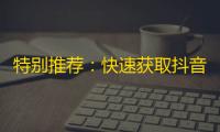 特别推荐：快速获取抖音大量粉丝的4个方法