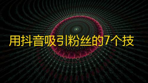 用抖音吸引粉丝的7个技巧，让你快速成为抖音达人！