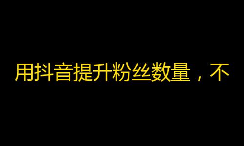 用抖音提升粉丝数量，不只是多点的镜头！