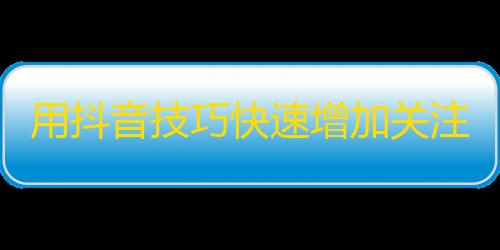 用抖音技巧快速增加关注，实现个人价值的提升！