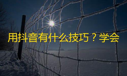 用抖音有什么技巧？学会它，粉丝破千不是梦！