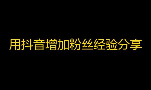 用抖音增加粉丝经验分享，轻松获得志同道合的关注！