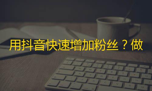 用抖音快速增加粉丝？做好这些事情就行！