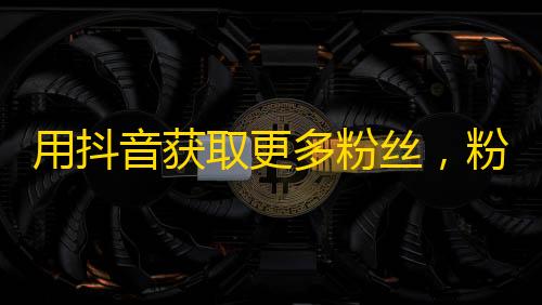 用抖音获取更多粉丝，粉丝变现不是梦！