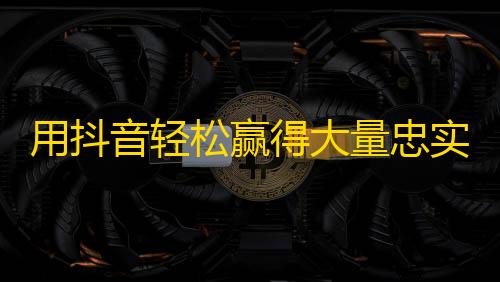 用抖音轻松赢得大量忠实粉丝