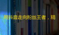 用抖音走向粉丝王者，精彩生活展现在人群之中