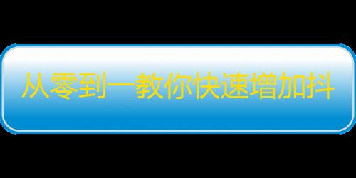 从零到一教你快速增加抖音粉丝，让你的小视频火爆全网！