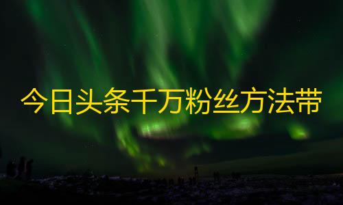 今日头条千万粉丝方法带你解锁抖音大号，轻松刷关注！