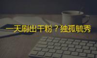 一天刷出千粉？独孤毓秀的快手爆红技巧！