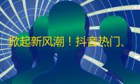 掀起新风潮！抖音热门、流行、好玩的内容一网打尽，快速增加关注的妙招！