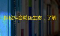 探秘抖音粉丝生态，了解关注背后的逻辑和规律，助你成为更受欢迎的达人。