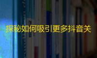 探秘如何吸引更多抖音关注，打造属于自己的粉丝变现模式！