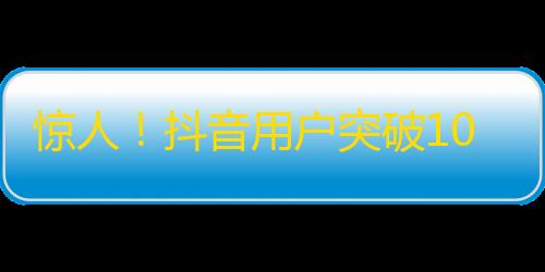 惊人！抖音用户突破10亿大关！