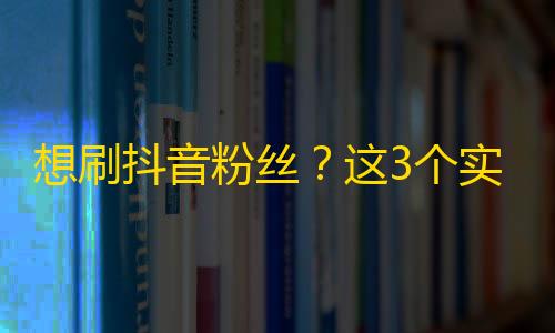 想刷抖音粉丝？这3个实用技巧必须掌握！