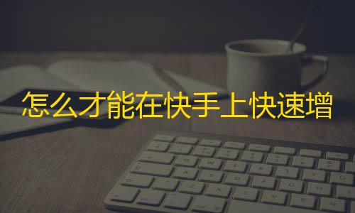 怎么才能在快手上快速增加粉丝？教你7招有效方法！