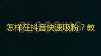 怎样在抖音快速吸粉？教你捕捉用户关注点和营销好技巧，让粉丝自然涌来！