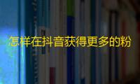 怎样在抖音获得更多的粉丝？学会这些实用技巧！