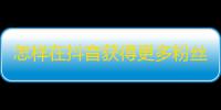 怎样在抖音获得更多粉丝？无需买粉丝，这些技巧助你快速提升人气！