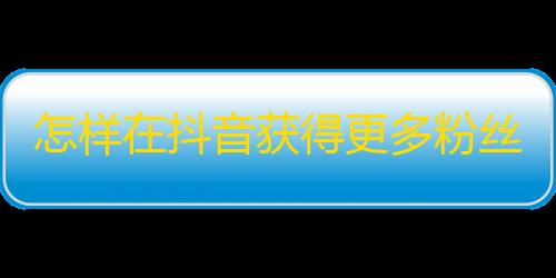 怎样在抖音获得更多粉丝？无需买粉丝，这些技巧助你快速提升人气！