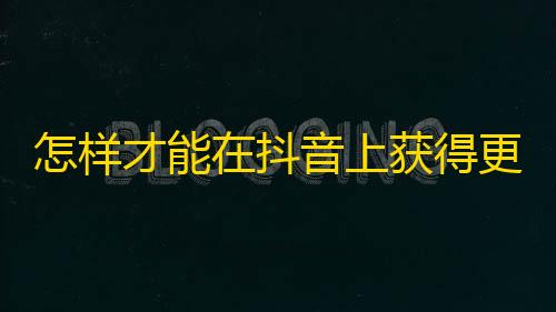 怎样才能在抖音上获得更多粉丝和关注？