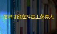 怎样才能在抖音上获得大量粉丝？让你的账户火起来的方法大全