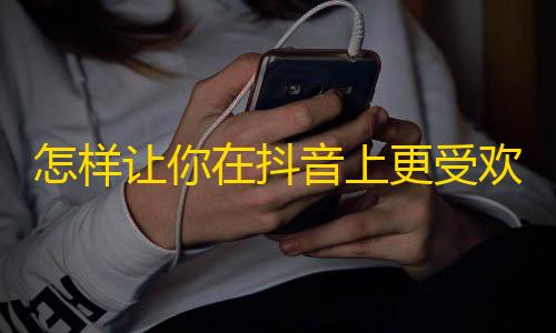 怎样让你在抖音上更受欢迎？几个实用方法分享！