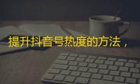 提升抖音号热度的方法， 绝对不可错过的关注技巧