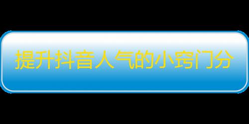 提升抖音人气的小窍门分享，让您轻松拥有更多的粉丝！