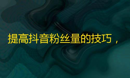 提高抖音粉丝量的技巧，让你轻松获取更多忠实关注者！