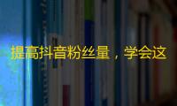 提高抖音粉丝量，学会这3个技巧就够了！