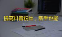 提高抖音粉丝，新手也能轻松学会，助您与众不同！