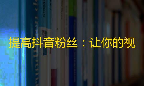 提高抖音粉丝：让你的视频在抖音海量内容中脱颖而出的技巧！