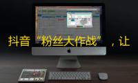 抖音“粉丝大作战”，让你的关注量瞬间爆棚！