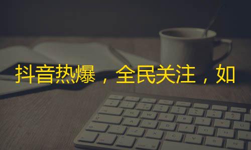 抖音热爆，全民关注，如何吸粉？