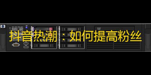 抖音热潮：如何提高粉丝关注度？