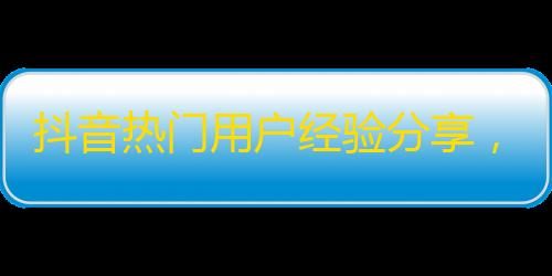 抖音热门用户经验分享，如何快速获得大量关注？