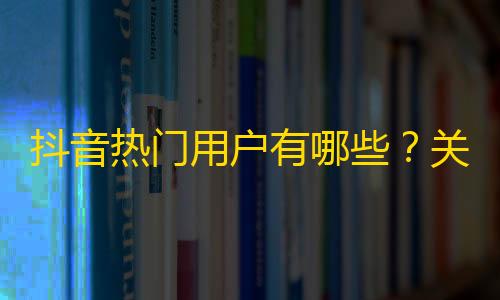 抖音热门用户有哪些？关注这些大神，轻松get粉丝提升你的关注量！