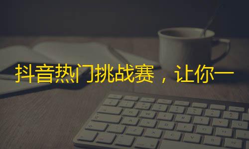 抖音热门挑战赛，让你一口气吸粉上万，还不快来参加！