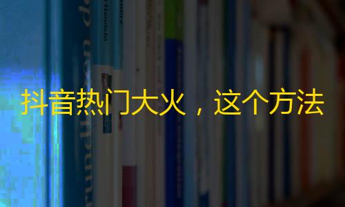 抖音热门大火，这个方法让你快速增加粉丝数量！