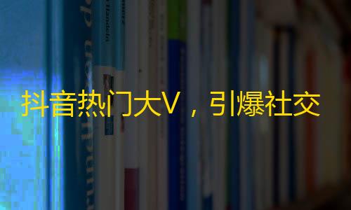 抖音热门大V，引爆社交潮流