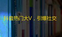 抖音热门大V，引爆社交潮流