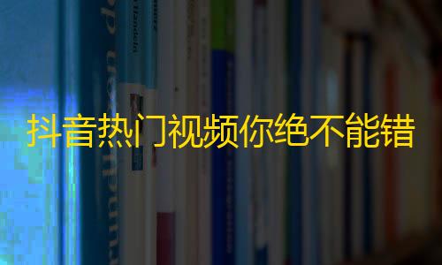 抖音热门视频你绝不能错过，大开眼界的欢乐视听，不容错过！