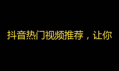 抖音热门视频推荐，让你越来越火！