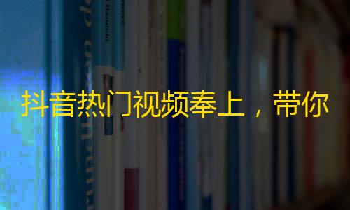 抖音热门视频奉上，带你领略不一样的风情