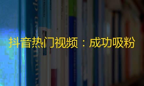 抖音热门视频：成功吸粉秘诀，助你轻松刷出惊人关注！