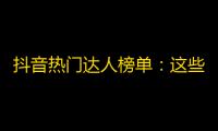 抖音热门达人榜单：这些账号最受欢迎，火爆程度直逼千万粉丝！