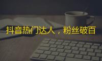 抖音热门达人，粉丝破百万：借助优质内容成长，不做刷粉机器人！