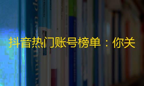 抖音热门账号榜单：你关注的这些up主比你想象的更受欢迎！