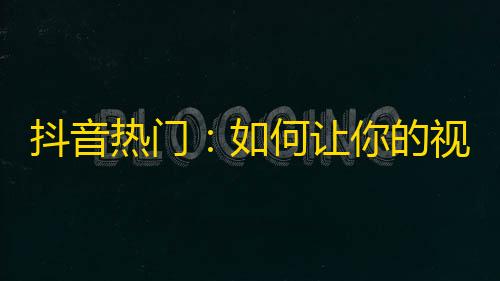 抖音热门：如何让你的视频迅速吸引关注？